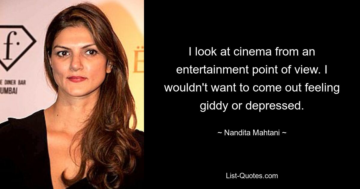 I look at cinema from an entertainment point of view. I wouldn't want to come out feeling giddy or depressed. — © Nandita Mahtani