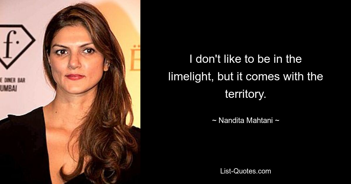 I don't like to be in the limelight, but it comes with the territory. — © Nandita Mahtani