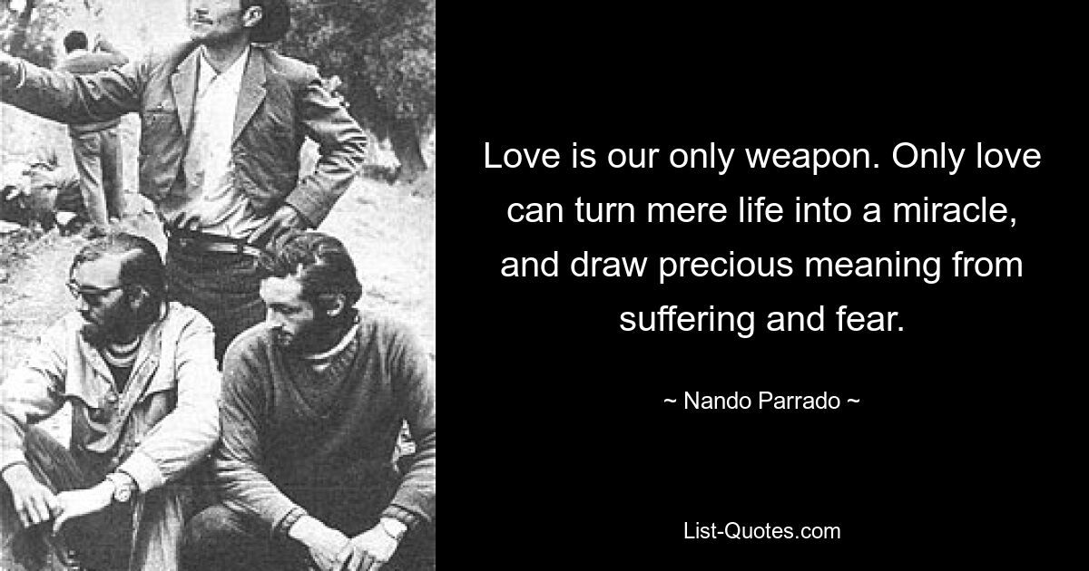 Love is our only weapon. Only love can turn mere life into a miracle, and draw precious meaning from suffering and fear. — © Nando Parrado