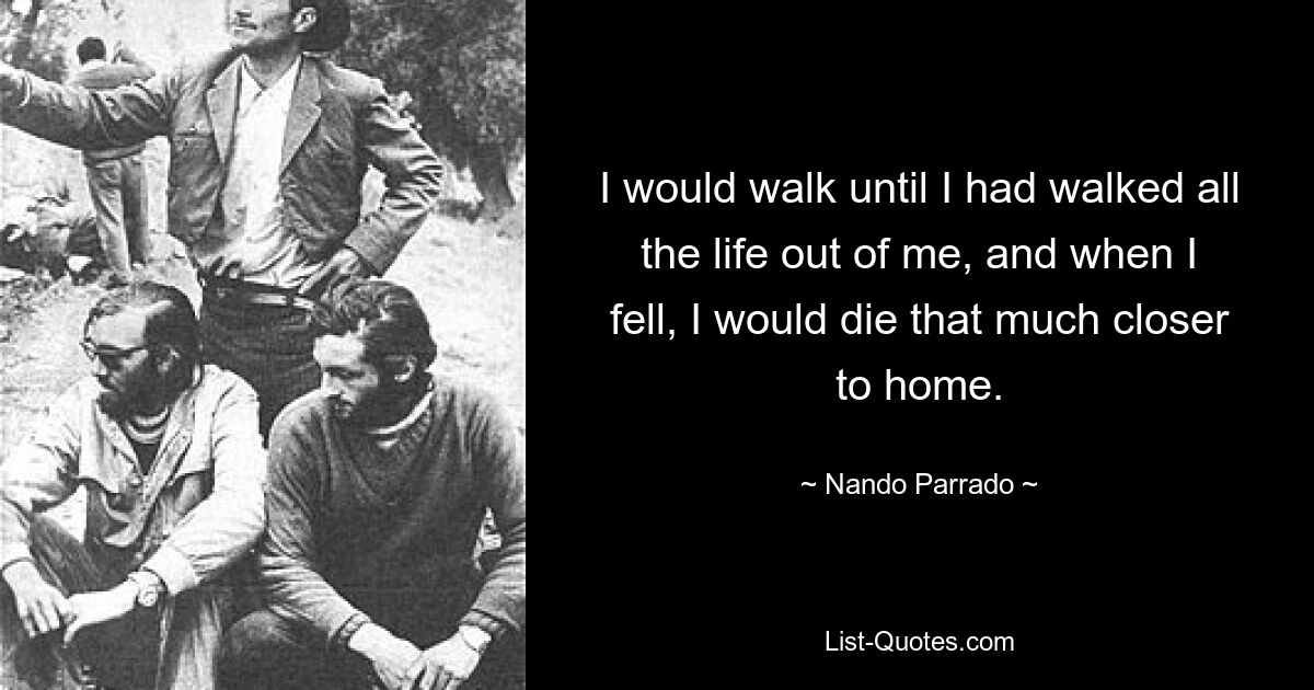 I would walk until I had walked all the life out of me, and when I fell, I would die that much closer to home. — © Nando Parrado