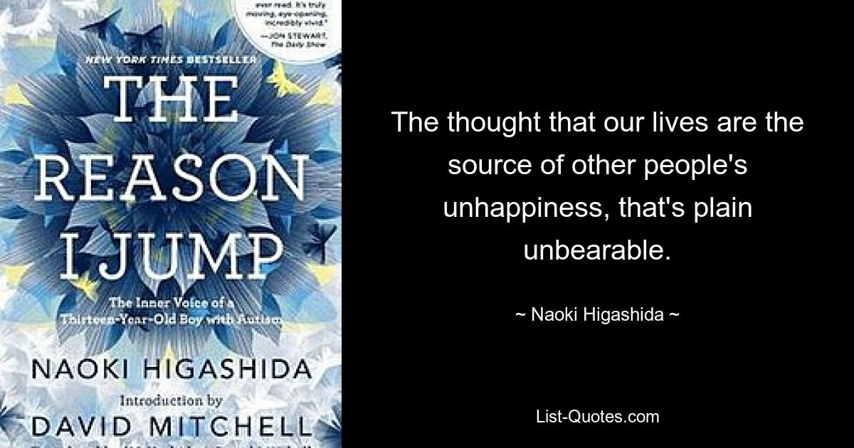 The thought that our lives are the source of other people's unhappiness, that's plain unbearable. — © Naoki Higashida