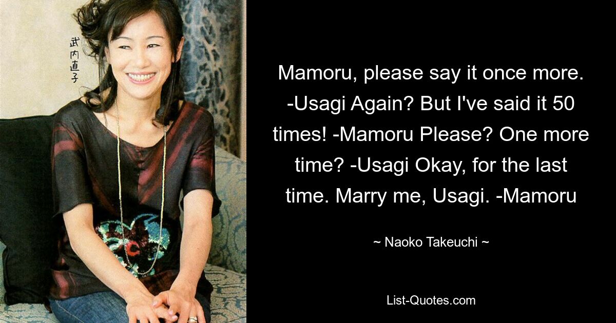 Mamoru, please say it once more. -Usagi Again? But I've said it 50 times! -Mamoru Please? One more time? -Usagi Okay, for the last time. Marry me, Usagi. -Mamoru — © Naoko Takeuchi