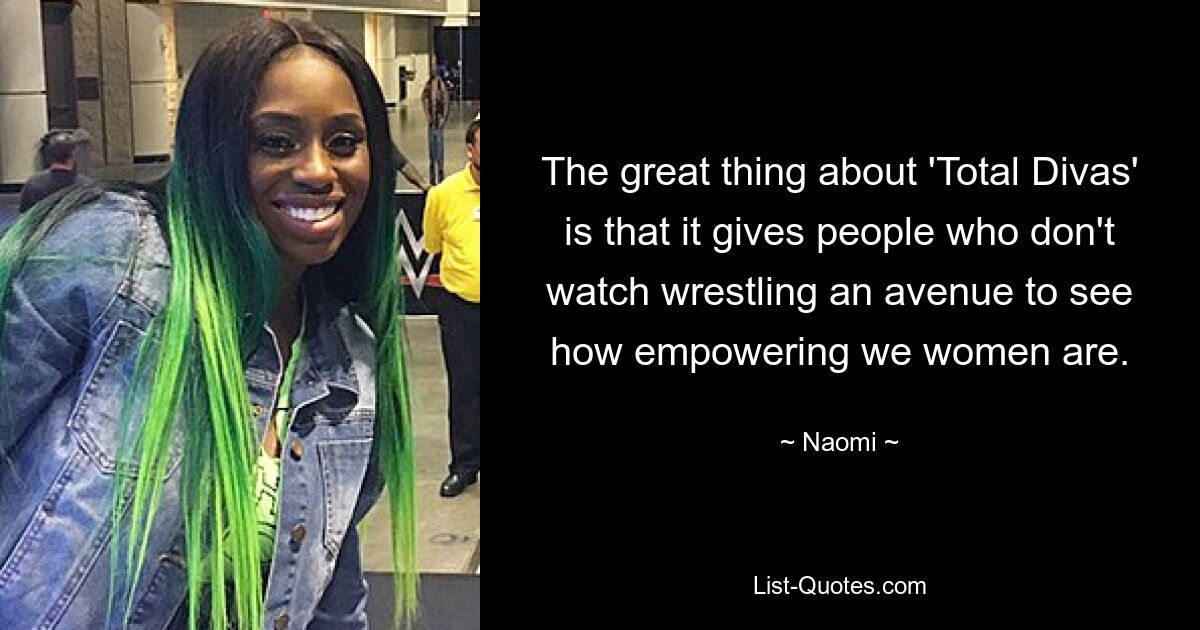 The great thing about 'Total Divas' is that it gives people who don't watch wrestling an avenue to see how empowering we women are. — © Naomi