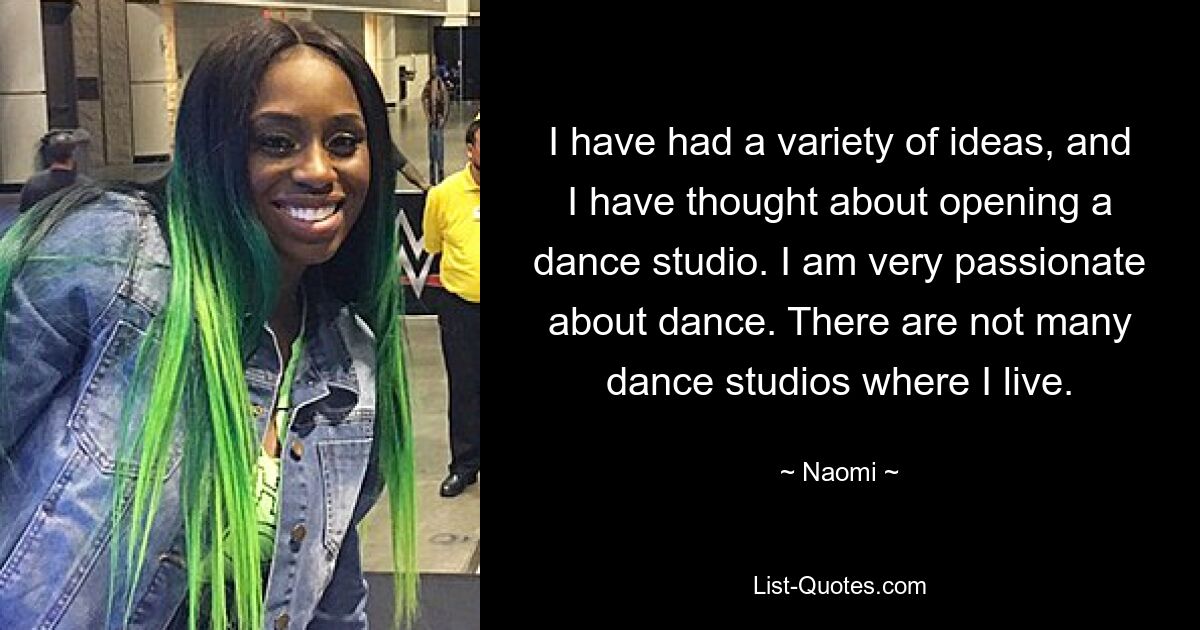 I have had a variety of ideas, and I have thought about opening a dance studio. I am very passionate about dance. There are not many dance studios where I live. — © Naomi