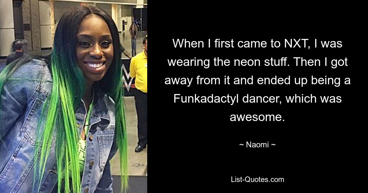 When I first came to NXT, I was wearing the neon stuff. Then I got away from it and ended up being a Funkadactyl dancer, which was awesome. — © Naomi