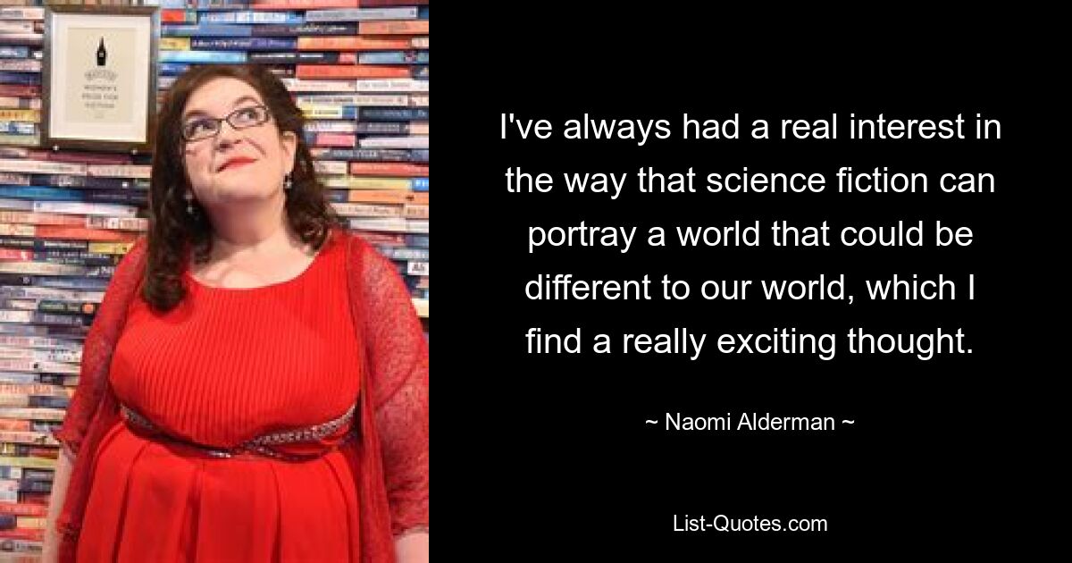 I've always had a real interest in the way that science fiction can portray a world that could be different to our world, which I find a really exciting thought. — © Naomi Alderman