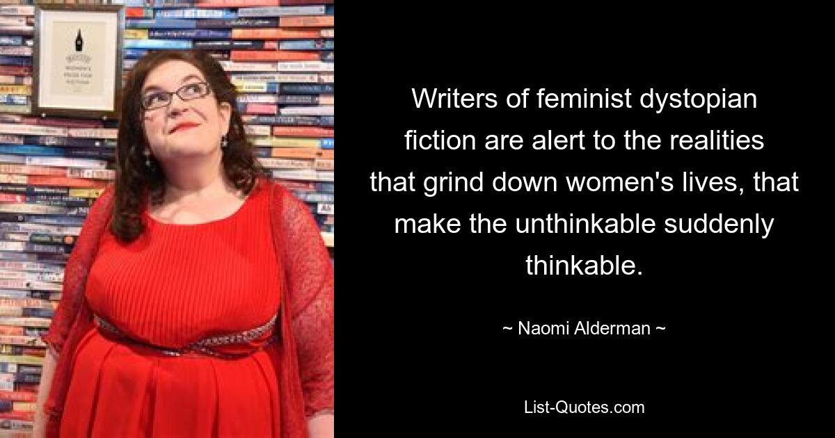 Writers of feminist dystopian fiction are alert to the realities that grind down women's lives, that make the unthinkable suddenly thinkable. — © Naomi Alderman