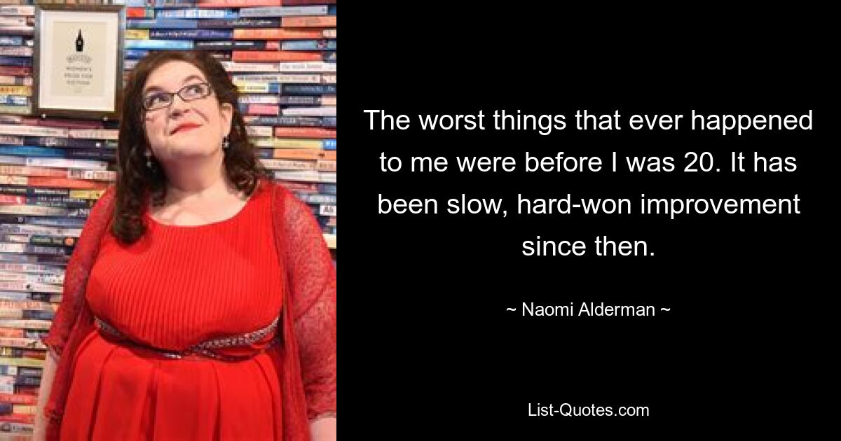 The worst things that ever happened to me were before I was 20. It has been slow, hard-won improvement since then. — © Naomi Alderman