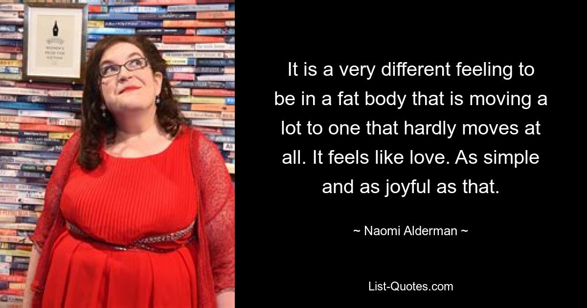 It is a very different feeling to be in a fat body that is moving a lot to one that hardly moves at all. It feels like love. As simple and as joyful as that. — © Naomi Alderman