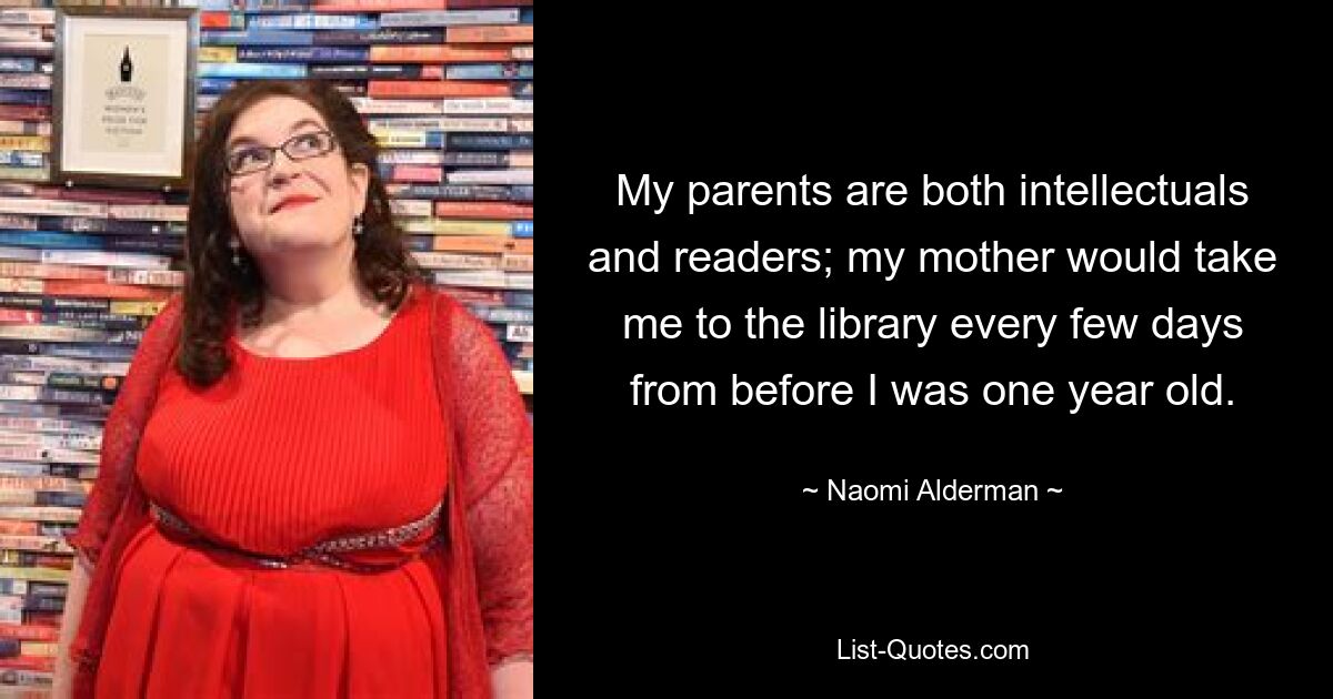 My parents are both intellectuals and readers; my mother would take me to the library every few days from before I was one year old. — © Naomi Alderman