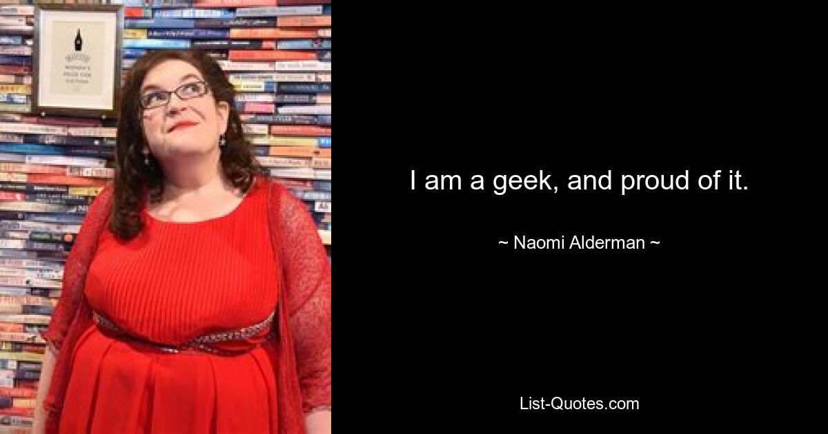 I am a geek, and proud of it. — © Naomi Alderman