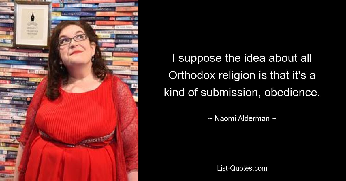 I suppose the idea about all Orthodox religion is that it's a kind of submission, obedience. — © Naomi Alderman