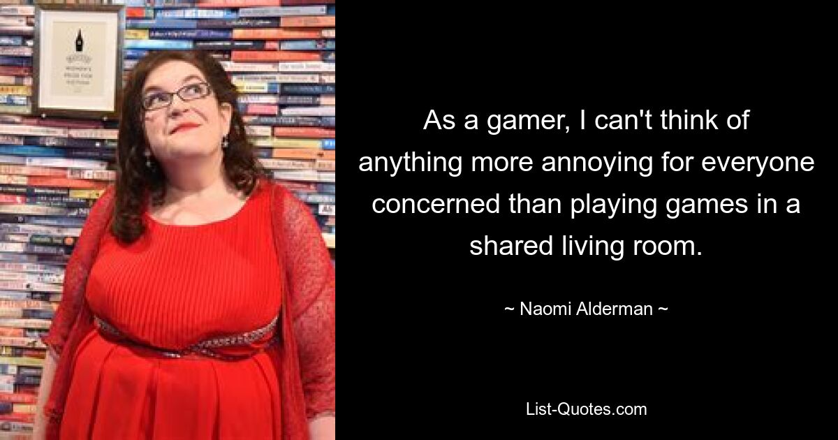 As a gamer, I can't think of anything more annoying for everyone concerned than playing games in a shared living room. — © Naomi Alderman