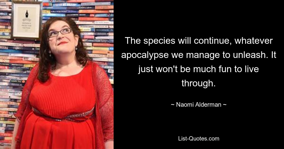 The species will continue, whatever apocalypse we manage to unleash. It just won't be much fun to live through. — © Naomi Alderman