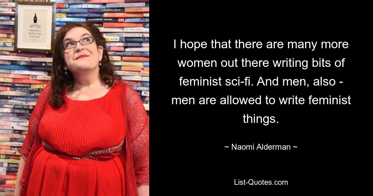 I hope that there are many more women out there writing bits of feminist sci-fi. And men, also - men are allowed to write feminist things. — © Naomi Alderman