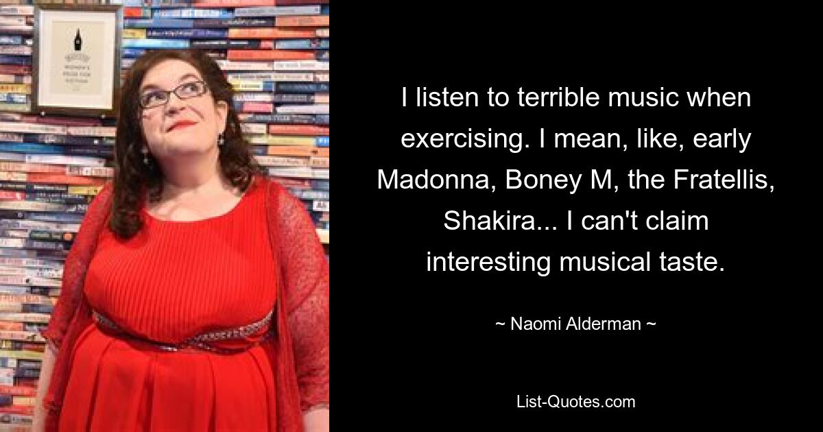 I listen to terrible music when exercising. I mean, like, early Madonna, Boney M, the Fratellis, Shakira... I can't claim interesting musical taste. — © Naomi Alderman