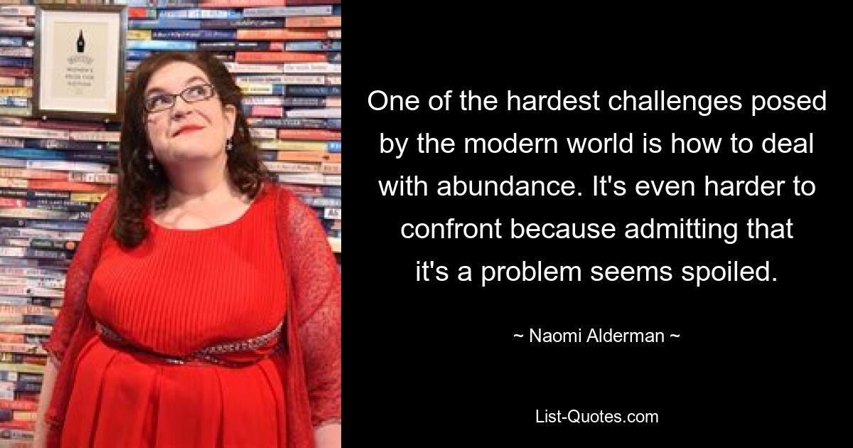 One of the hardest challenges posed by the modern world is how to deal with abundance. It's even harder to confront because admitting that it's a problem seems spoiled. — © Naomi Alderman