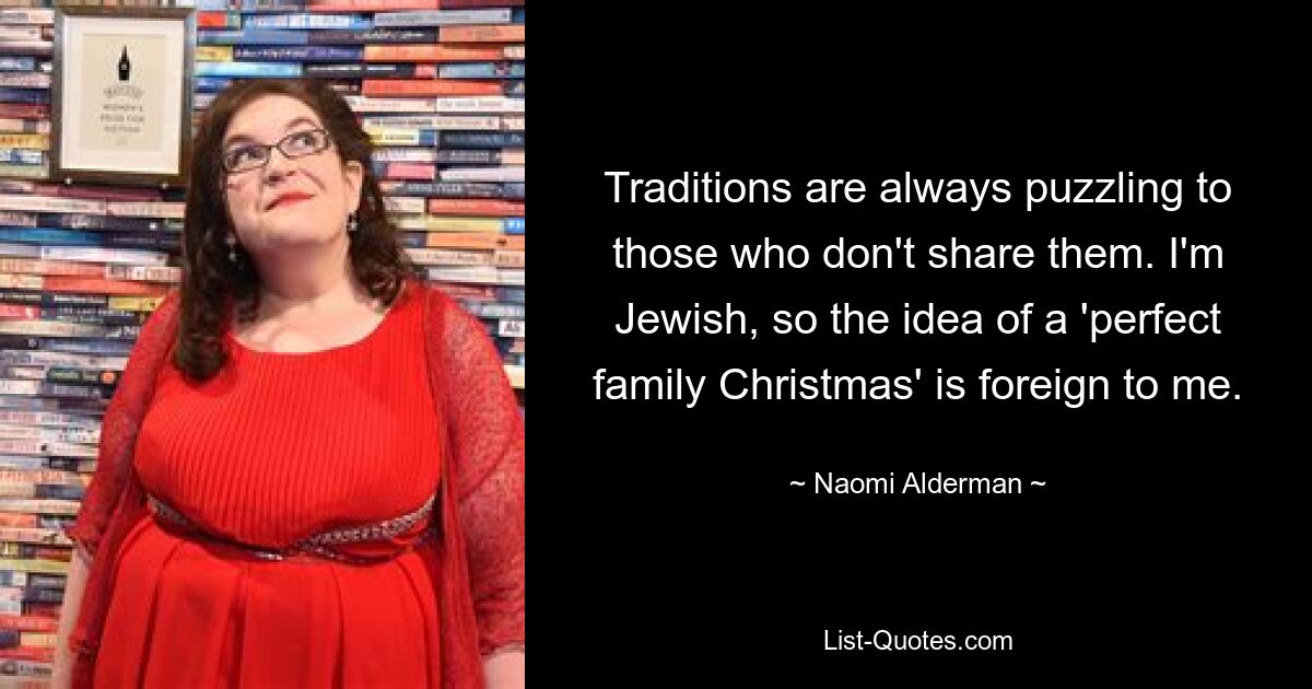 Traditions are always puzzling to those who don't share them. I'm Jewish, so the idea of a 'perfect family Christmas' is foreign to me. — © Naomi Alderman