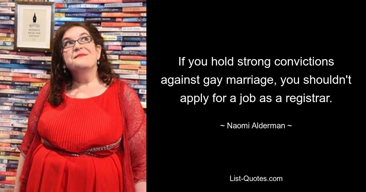 If you hold strong convictions against gay marriage, you shouldn't apply for a job as a registrar. — © Naomi Alderman