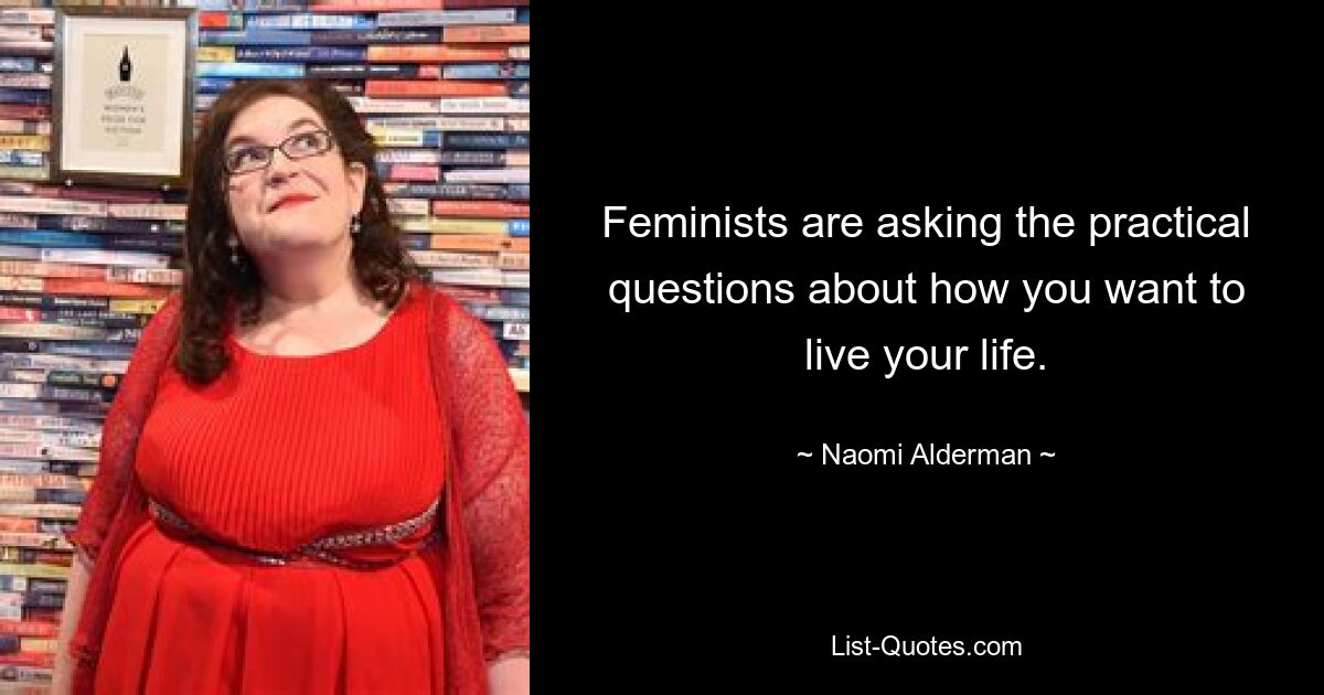 Feminists are asking the practical questions about how you want to live your life. — © Naomi Alderman