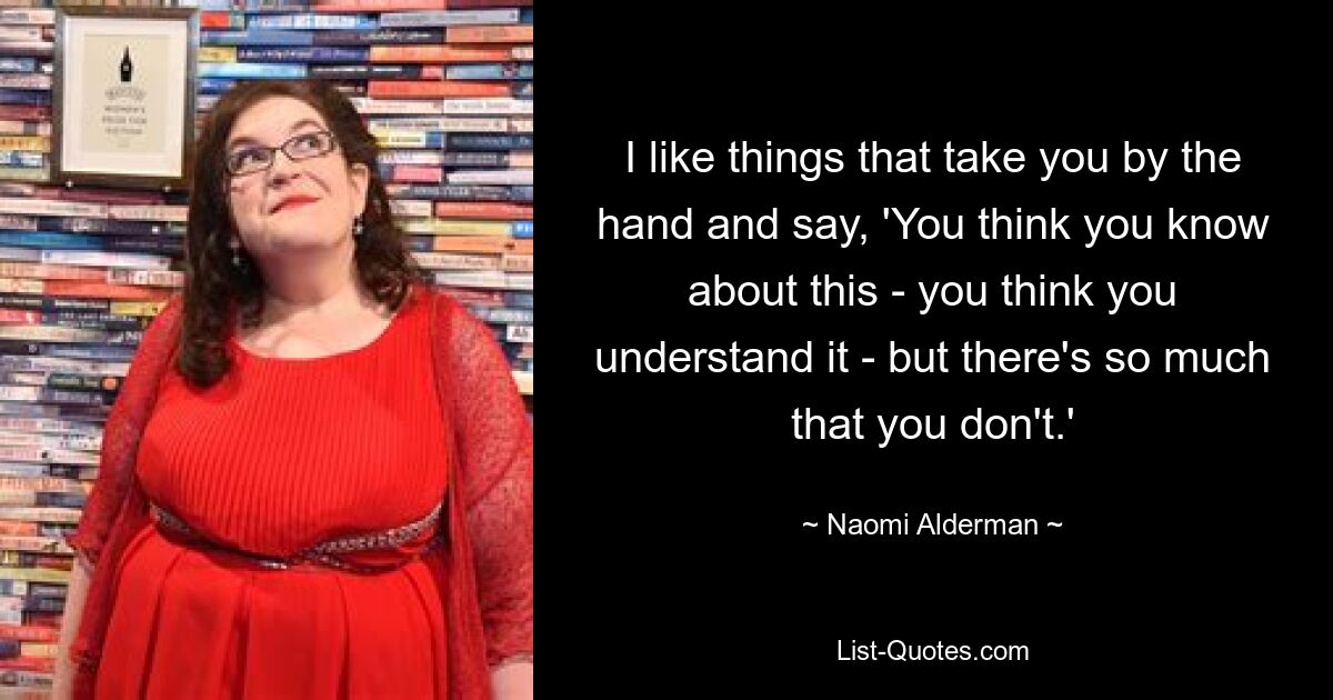 I like things that take you by the hand and say, 'You think you know about this - you think you understand it - but there's so much that you don't.' — © Naomi Alderman