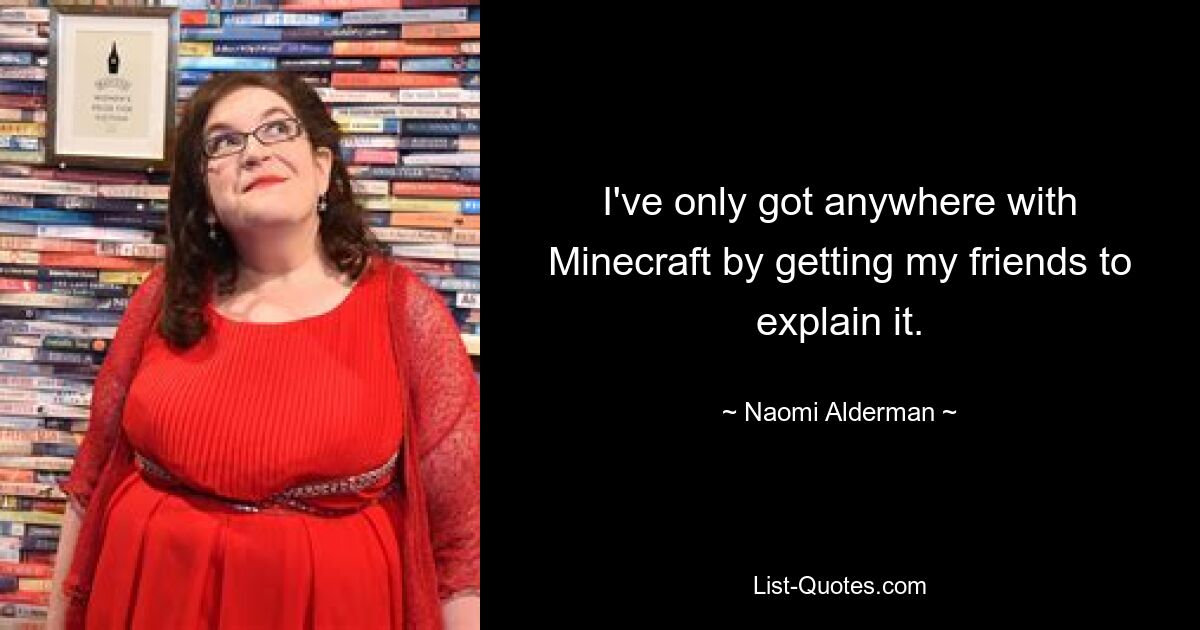 I've only got anywhere with Minecraft by getting my friends to explain it. — © Naomi Alderman