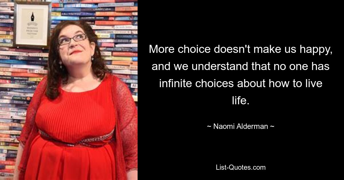 More choice doesn't make us happy, and we understand that no one has infinite choices about how to live life. — © Naomi Alderman