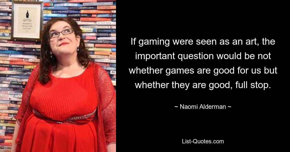 If gaming were seen as an art, the important question would be not whether games are good for us but whether they are good, full stop. — © Naomi Alderman