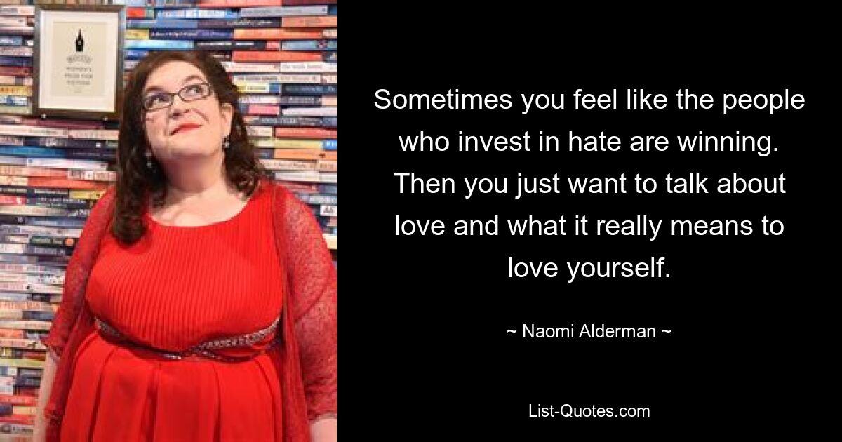 Sometimes you feel like the people who invest in hate are winning. Then you just want to talk about love and what it really means to love yourself. — © Naomi Alderman