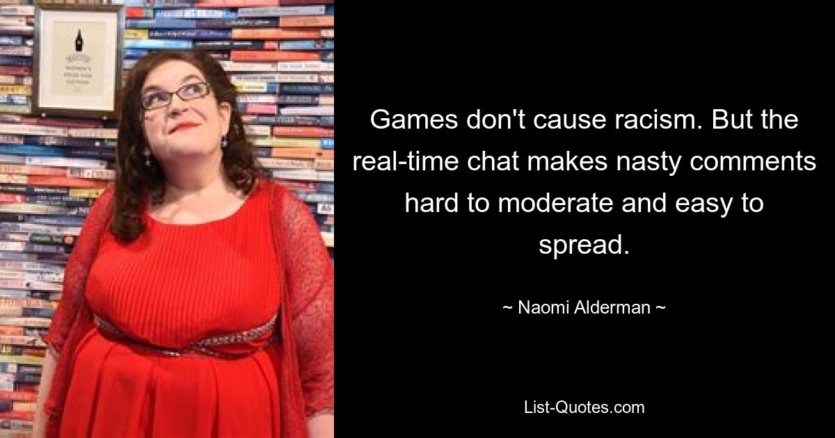 Games don't cause racism. But the real-time chat makes nasty comments hard to moderate and easy to spread. — © Naomi Alderman