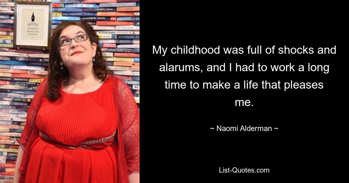 My childhood was full of shocks and alarums, and I had to work a long time to make a life that pleases me. — © Naomi Alderman