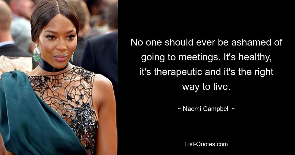 No one should ever be ashamed of going to meetings. It's healthy, it's therapeutic and it's the right way to live. — © Naomi Campbell