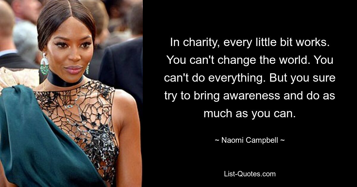 In charity, every little bit works. You can't change the world. You can't do everything. But you sure try to bring awareness and do as much as you can. — © Naomi Campbell