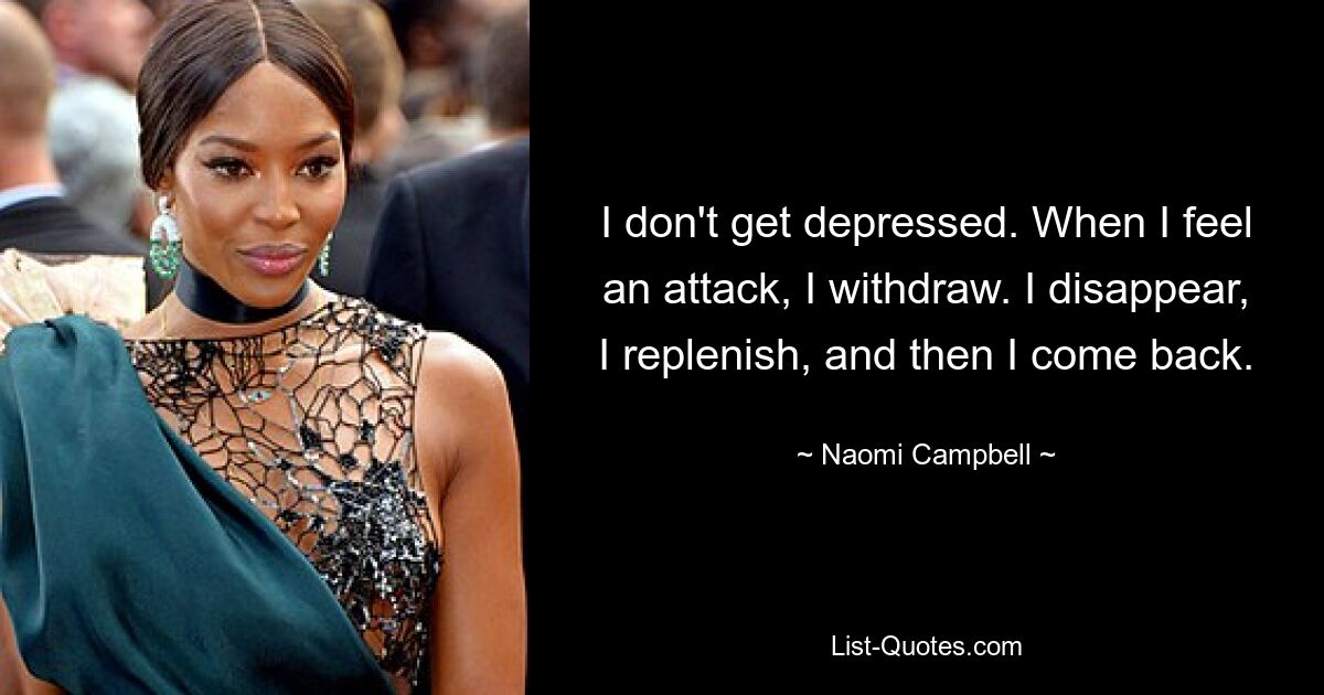 I don't get depressed. When I feel an attack, I withdraw. I disappear, I replenish, and then I come back. — © Naomi Campbell