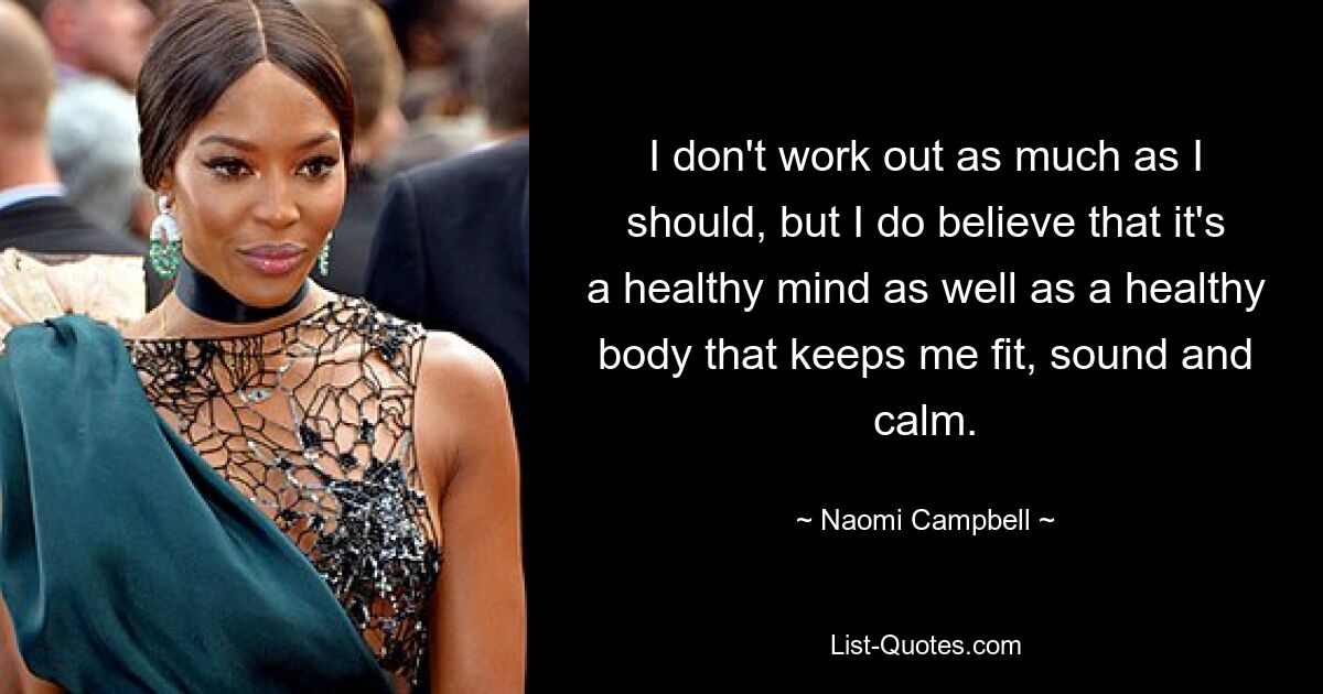 I don't work out as much as I should, but I do believe that it's a healthy mind as well as a healthy body that keeps me fit, sound and calm. — © Naomi Campbell