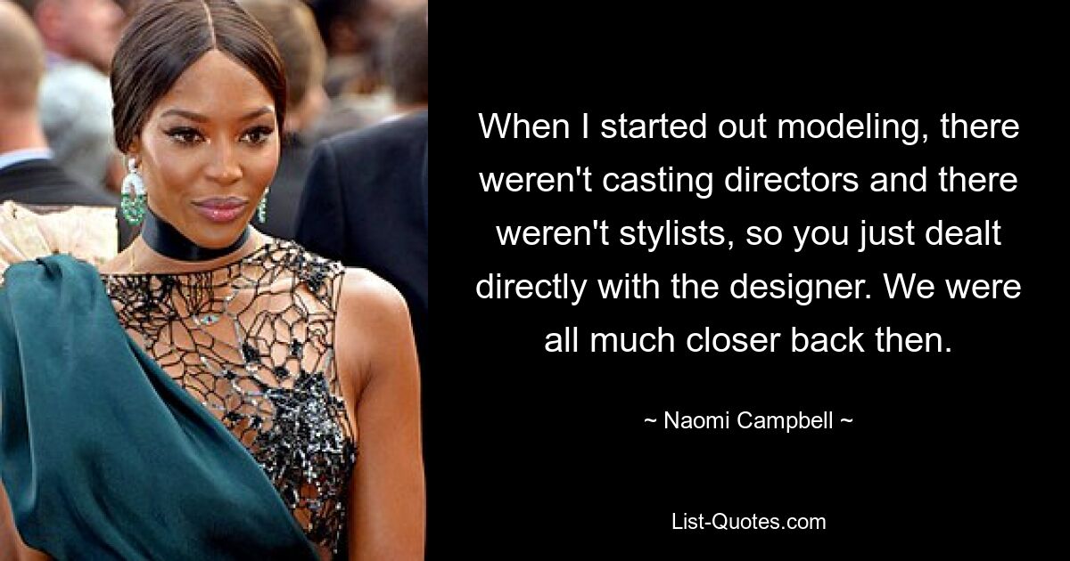 When I started out modeling, there weren't casting directors and there weren't stylists, so you just dealt directly with the designer. We were all much closer back then. — © Naomi Campbell