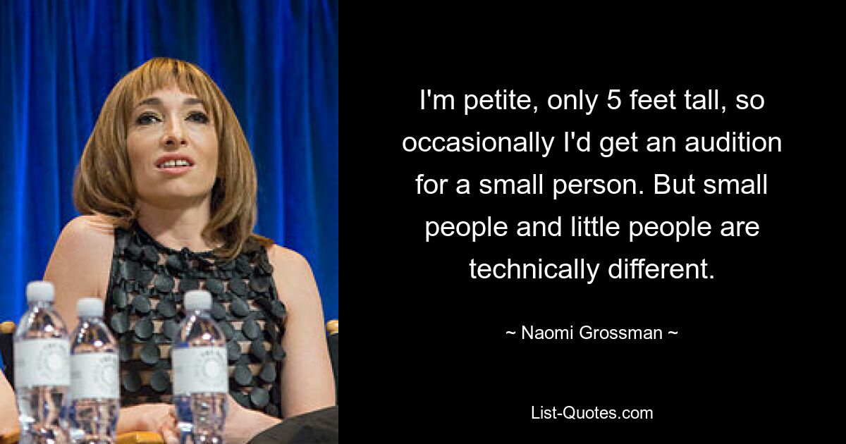 I'm petite, only 5 feet tall, so occasionally I'd get an audition for a small person. But small people and little people are technically different. — © Naomi Grossman