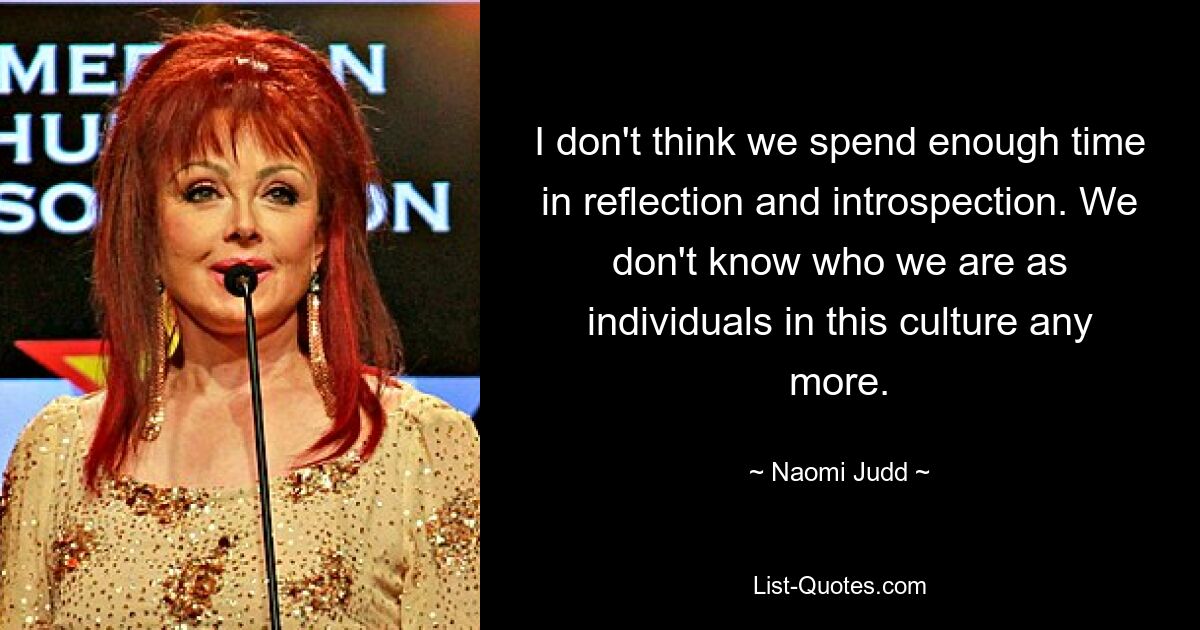 I don't think we spend enough time in reflection and introspection. We don't know who we are as individuals in this culture any more. — © Naomi Judd