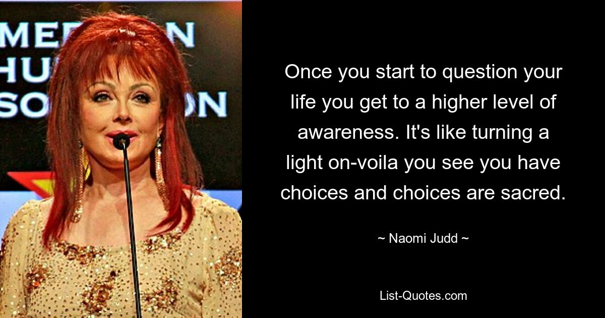 Once you start to question your life you get to a higher level of awareness. It's like turning a light on-voila you see you have choices and choices are sacred. — © Naomi Judd