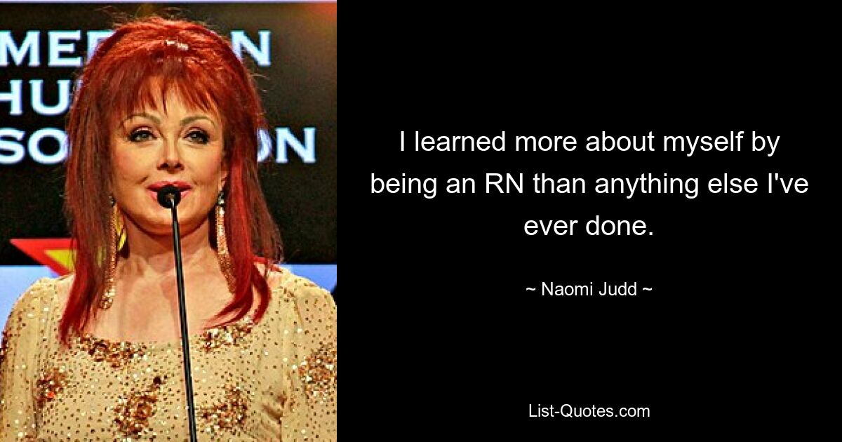 I learned more about myself by being an RN than anything else I've ever done. — © Naomi Judd