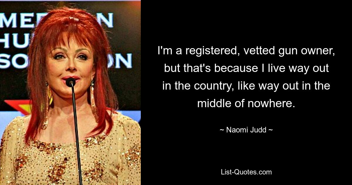 I'm a registered, vetted gun owner, but that's because I live way out in the country, like way out in the middle of nowhere. — © Naomi Judd