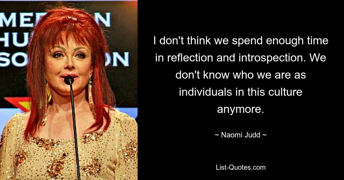 I don't think we spend enough time in reflection and introspection. We don't know who we are as individuals in this culture anymore. — © Naomi Judd