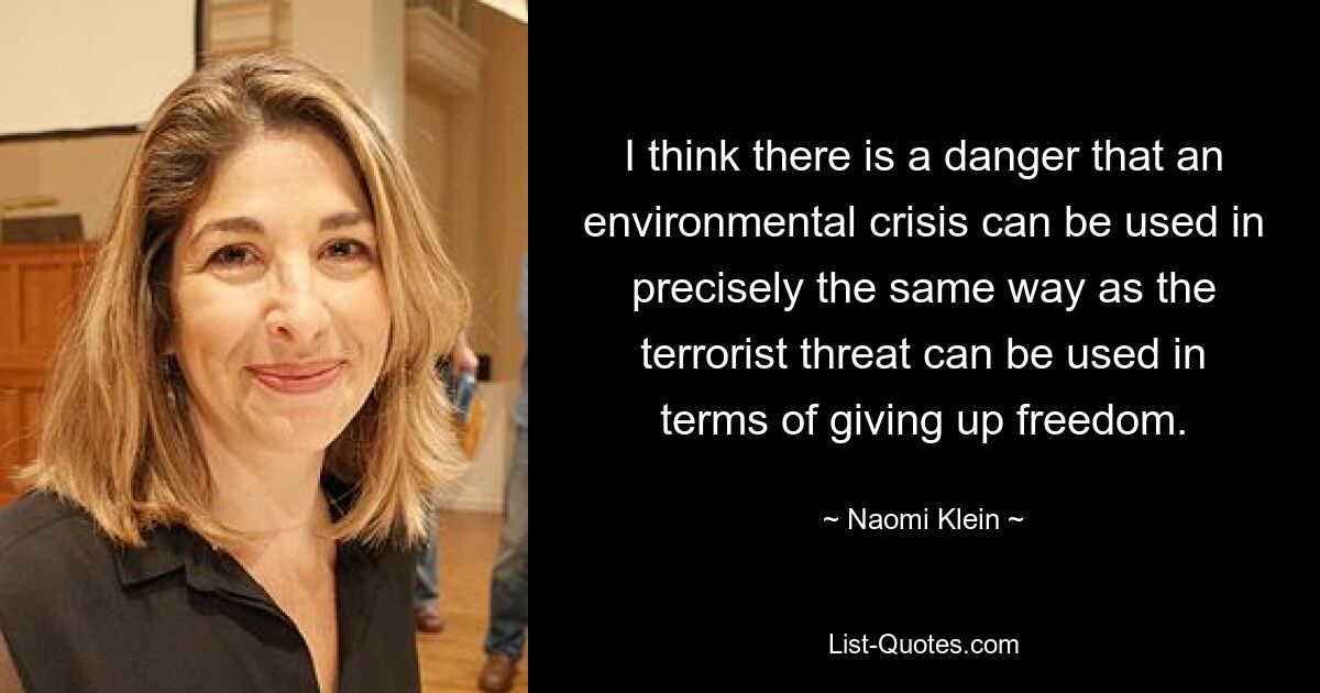 I think there is a danger that an environmental crisis can be used in precisely the same way as the terrorist threat can be used in terms of giving up freedom. — © Naomi Klein