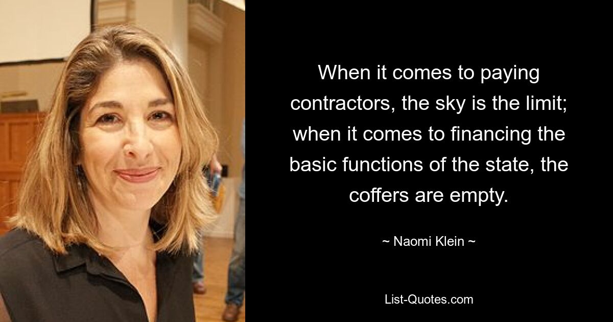 When it comes to paying contractors, the sky is the limit; when it comes to financing the basic functions of the state, the coffers are empty. — © Naomi Klein