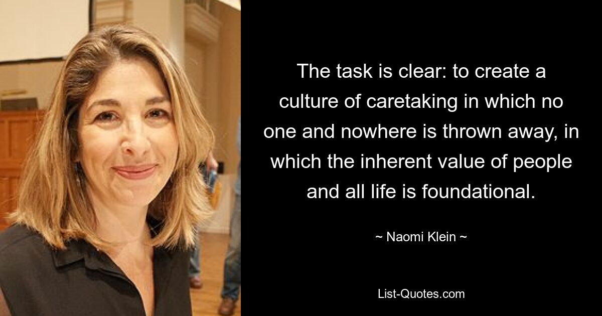 The task is clear: to create a culture of caretaking in which no one and nowhere is thrown away, in which the inherent value of people and all life is foundational. — © Naomi Klein