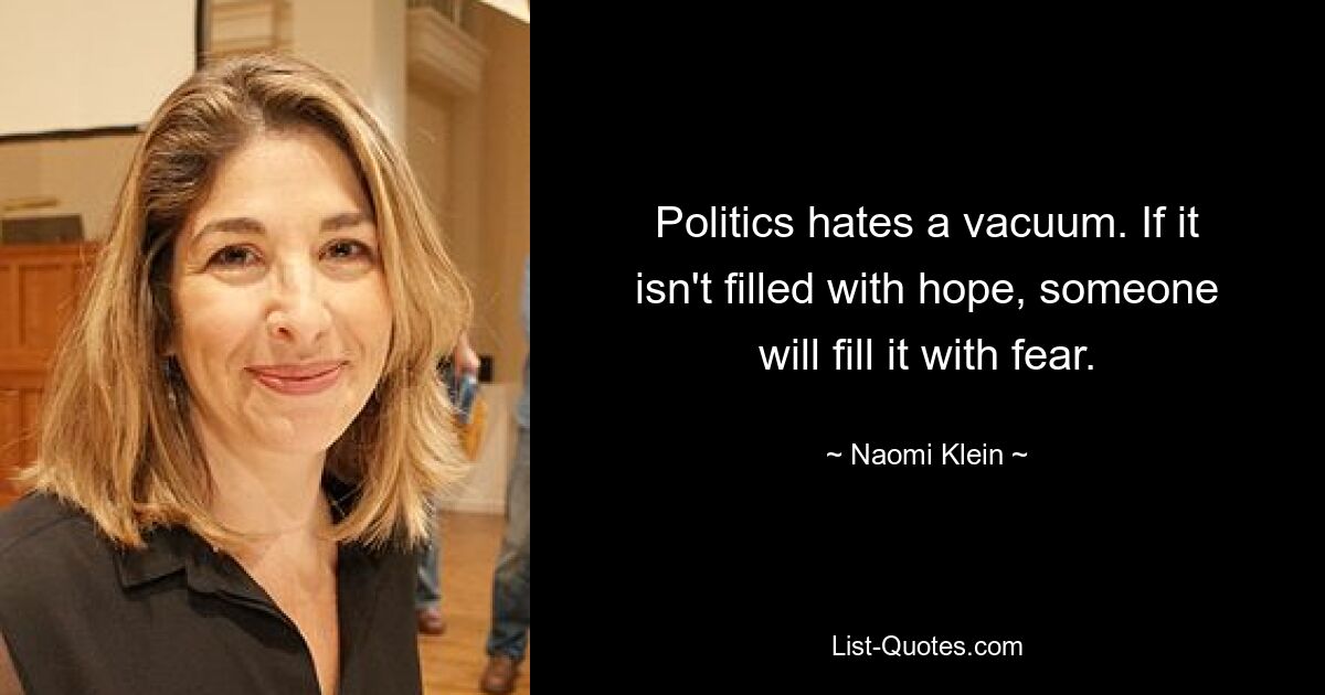 Politics hates a vacuum. If it isn't filled with hope, someone will fill it with fear. — © Naomi Klein