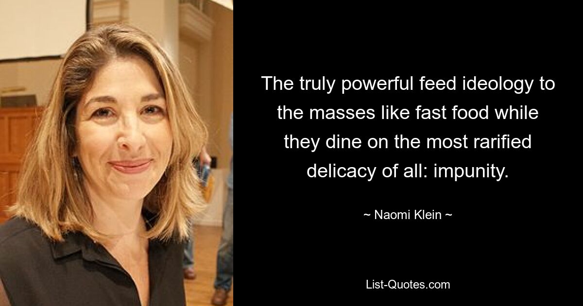 The truly powerful feed ideology to the masses like fast food while they dine on the most rarified delicacy of all: impunity. — © Naomi Klein