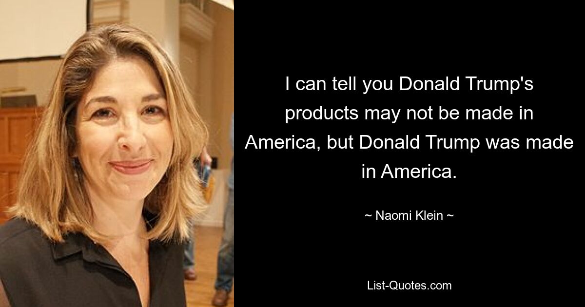 I can tell you Donald Trump's products may not be made in America, but Donald Trump was made in America. — © Naomi Klein