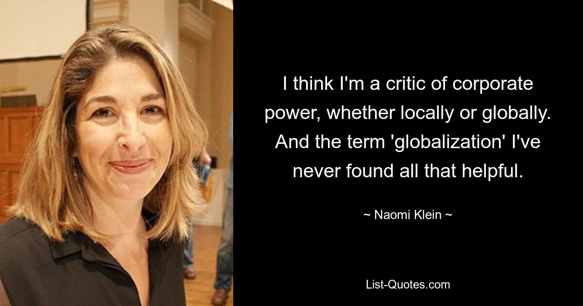 I think I'm a critic of corporate power, whether locally or globally. And the term 'globalization' I've never found all that helpful. — © Naomi Klein