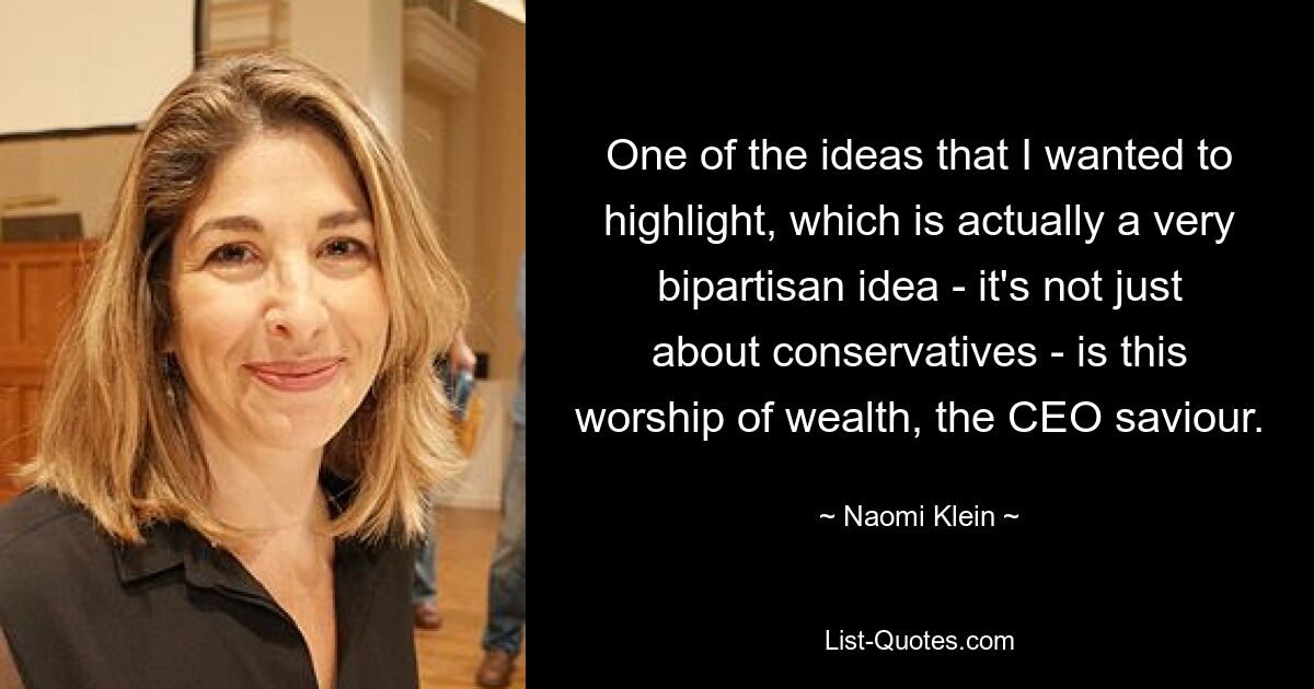 One of the ideas that I wanted to highlight, which is actually a very bipartisan idea - it's not just about conservatives - is this worship of wealth, the CEO saviour. — © Naomi Klein